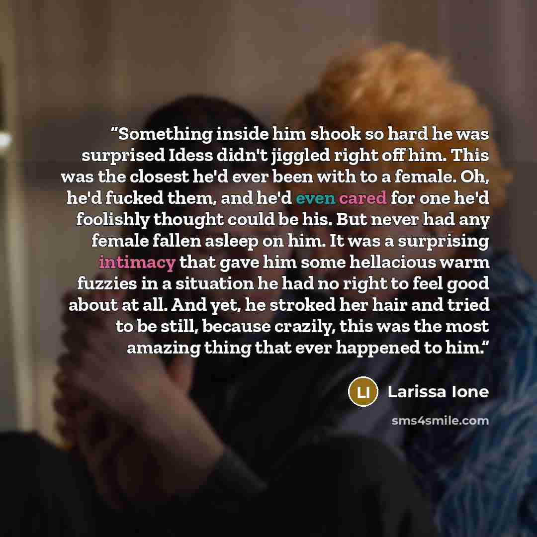 “Something inside him shook so hard he was surprised Idess didn't jiggled right off him. This was the closest he'd ever been with to a female. Oh, he'd fucked them, and he'd even cared for one he'd foolishly thought could be his. But never had any female fallen asleep on him. It was a surprising…” quote by larissa ione
