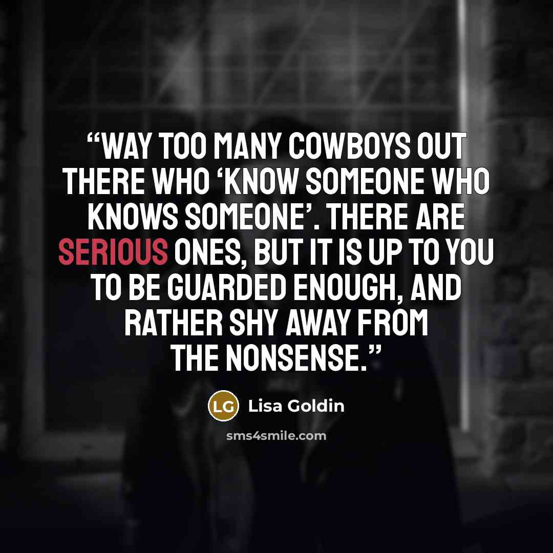 “Way too many cowboys out there who ‘know someone who knows someone’. There are serious ones, but it is up to you to be guarded enough, and rather shy away from the nonsense.” quote by Lisa Goldin