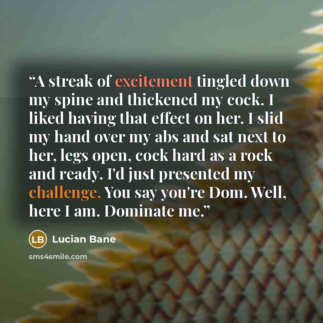 “A streak of excitement tingled down my spine and thickened my cock. I liked having that effect on her. I slid my hand over my abs and sat next to her, legs open, cock hard as a rock and ready. I'd just presented my challenge. You say you're Dom. Well, here I am. Dominate me.” quote by Lucian Bane