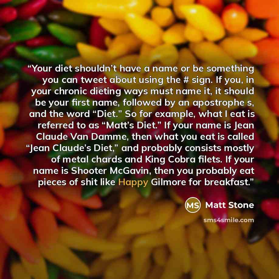 “Your diet shouldn’t have a name or be something you can tweet about using the # sign. If you, in your chronic dieting ways must name it, it should be your first name, followed by an apostrophe s, and the word “Diet.” So for example, what I eat is referred to as “Matt’s Diet.” If your name is Jean…” quote by Matt Stone