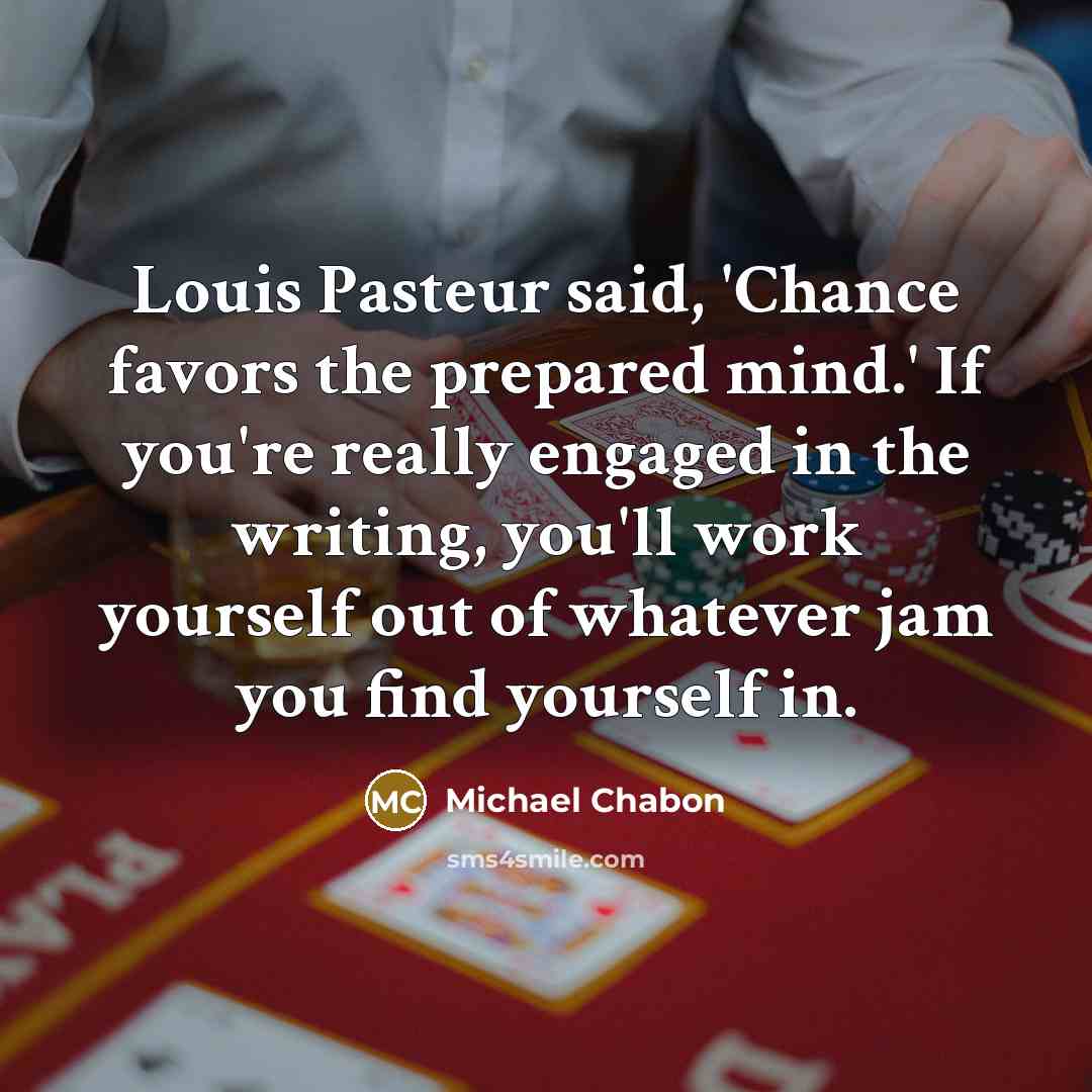 “Louis Pasteur said, 'Chance favors the prepared mind.' If you're…” quote by Michael Chabon