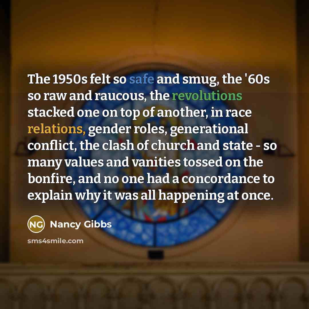 “The 1950s felt so safe and smug, the '60s so raw and raucous, the revolutions stacked one on top of another, in race relations, gender roles, generational conflict, the clash of church and state - so many values and vanities tossed on the bonfire, and no one had a concordance to explain why it was…” quote by Nancy Gibbs