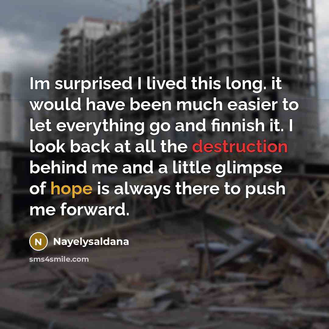 “Im surprised I lived this long. it would have been much easier to let everything go and finnish it. I look back at all the destruction behind me and a little glimpse of hope is always there to push me forward.” quote by Nayelysaldana