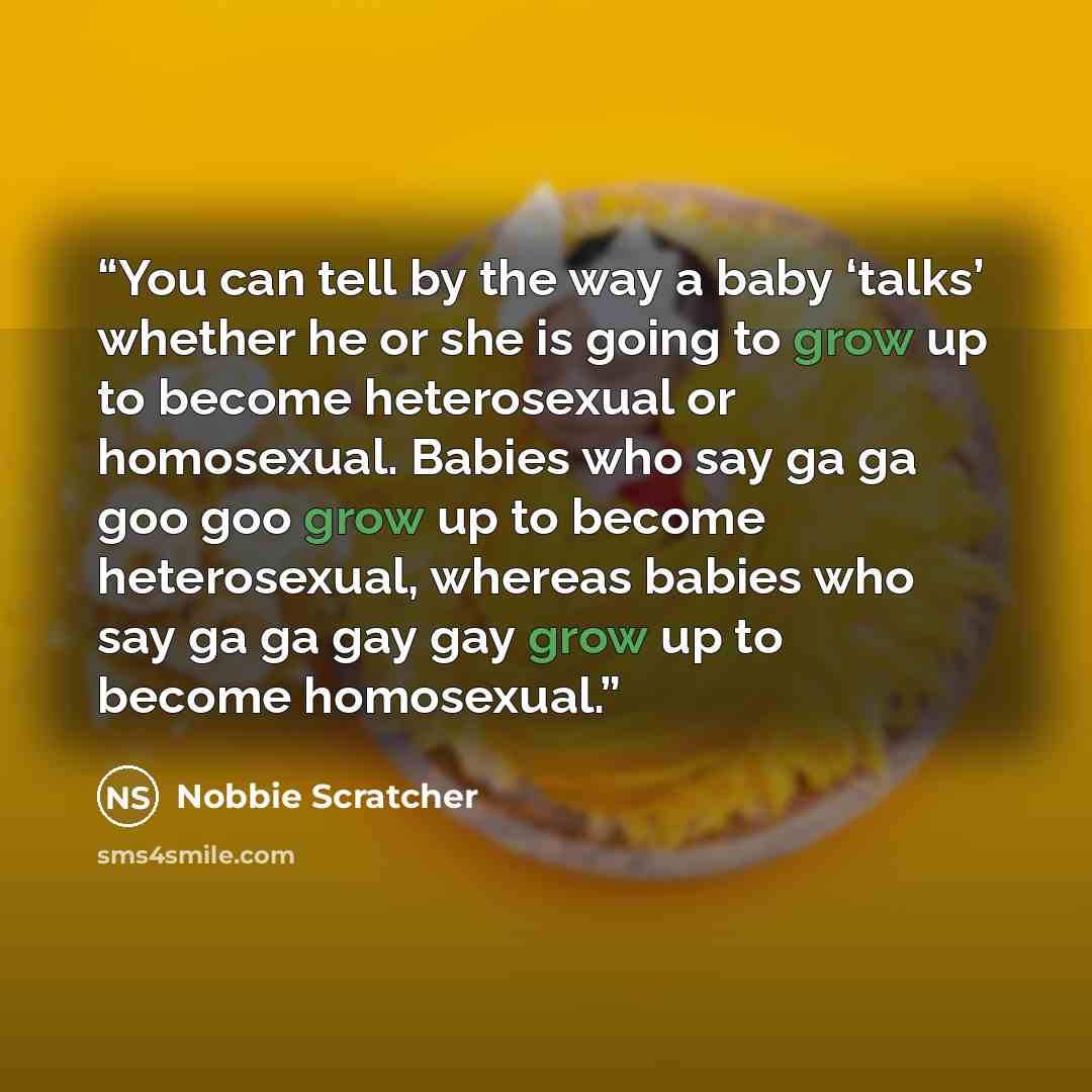 “You can tell by the way a baby ‘talks’ whether he or she is going to grow up to become heterosexual or homosexual. Babies who say ga ga goo goo grow up to become heterosexual, whereas babies who say ga ga gay gay grow up to become homosexual.” quote by Nobbie Scratcher