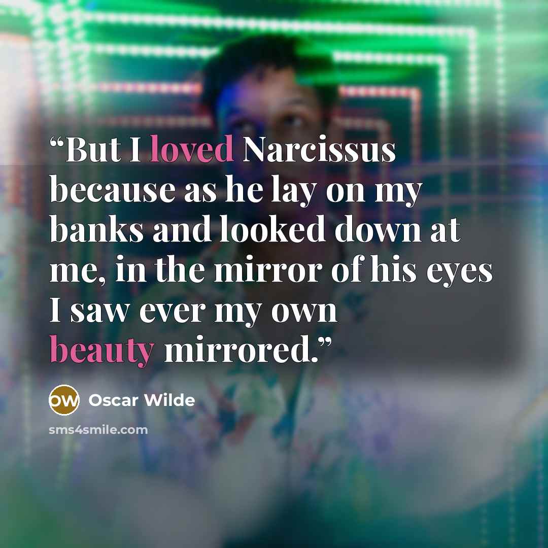 “But I loved Narcissus because as he lay on my banks and looked down at me, in the mirror of his eyes I saw ever my own beauty mirrored.” quote by Oscar Wilde