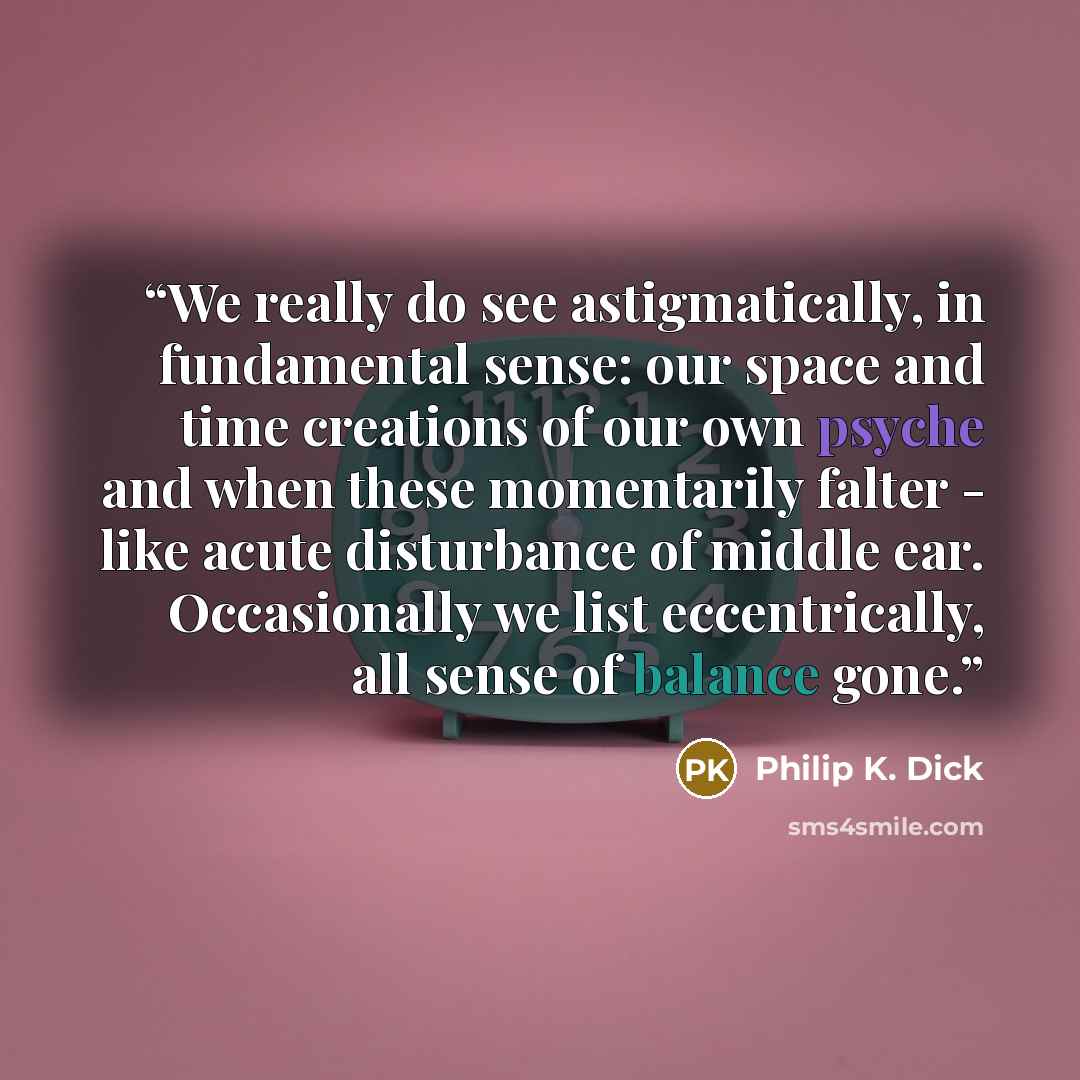 “We really do see astigmatically, in fundamental sense: our space and time creations of our own psyche and when these momentarily falter - like acute disturbance of middle ear. Occasionally we list eccentrically, all sense of balance gone.” quote by Philip K. Dick