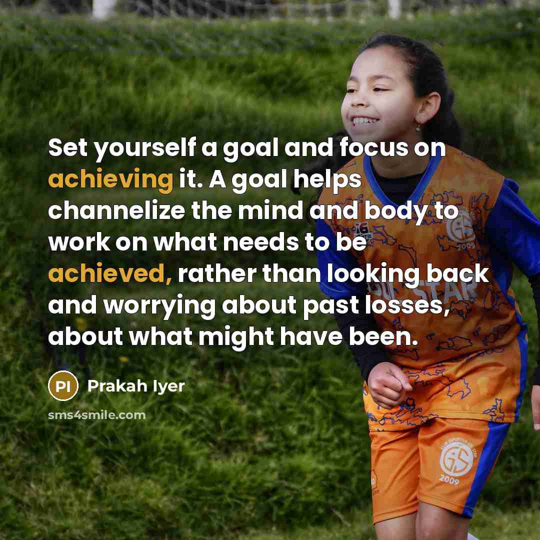 “Set yourself a goal and focus on achieving it. A goal helps channelize the mind and body to work on what needs to be achieved, rather than looking back and worrying about past losses, about what might have been.” quote by Prakah Iyer