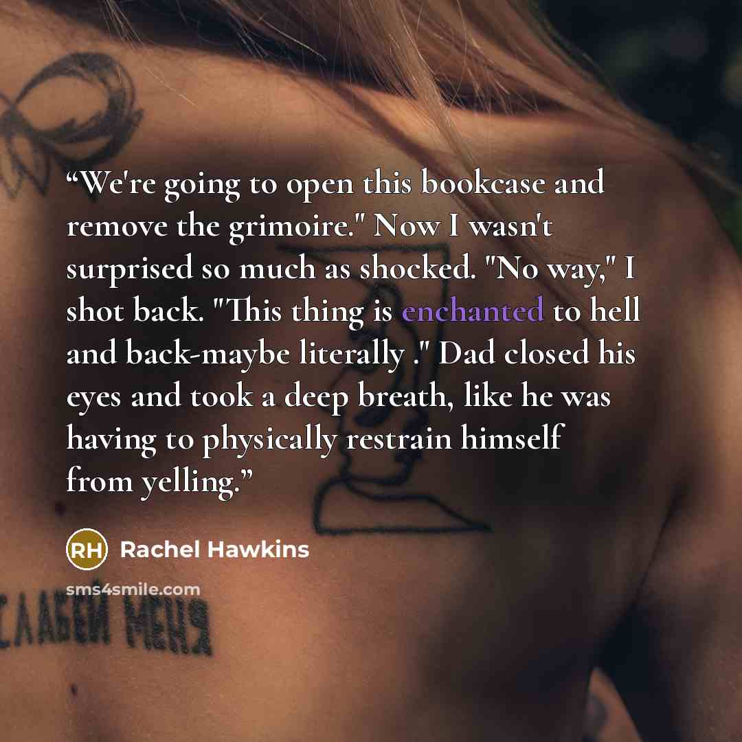 “We're going to open this bookcase and remove the grimoire." Now I wasn't surprised so much as shocked. "No way," I shot back. "This thing is enchanted to hell and back-maybe literally ." Dad closed his eyes and took a deep breath, like he was having to physically restrain himself from yelling.” quote by Rachel Hawkins