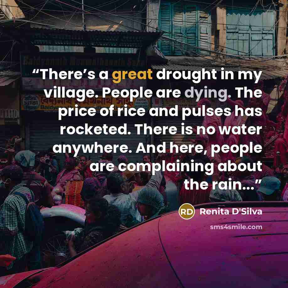 “There’s a great drought in my village. People are dying. The price of rice and pulses has rocketed. There is no water anywhere. And here, people are complaining about the rain...” quote by Renita D'Silva