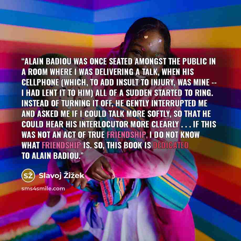 “Alain Badiou was once seated amongst the public in a room where I was delivering a talk, when his cellphone (which, to add insult to injury, was mine -- I had lent it to him) all of a sudden started to ring. Instead of turning it off, he gently interrupted me and asked me if I could talk more…” quote by Slavoj Žižek