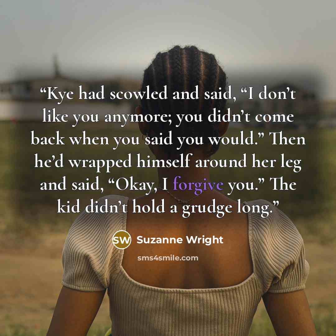 “Kye had scowled and said, “I don’t like you anymore; you didn’t come back when you said you would.” Then he’d wrapped himself around her leg and said, “Okay, I forgive you.” The kid didn’t hold a grudge long.” quote by Suzanne Wright
