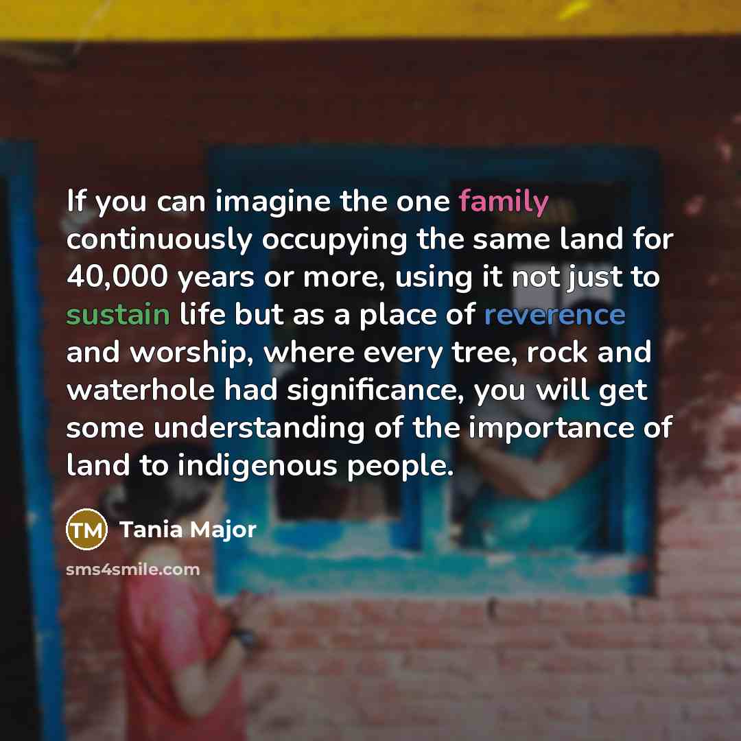 “If you can imagine the one family continuously occupying the same land for 40,000 years or more, using it not just to sustain life but as a place of reverence and worship, where every tree, rock and waterhole had significance, you will get some understanding of the importance of land to indigenous…” quote by Tania Major