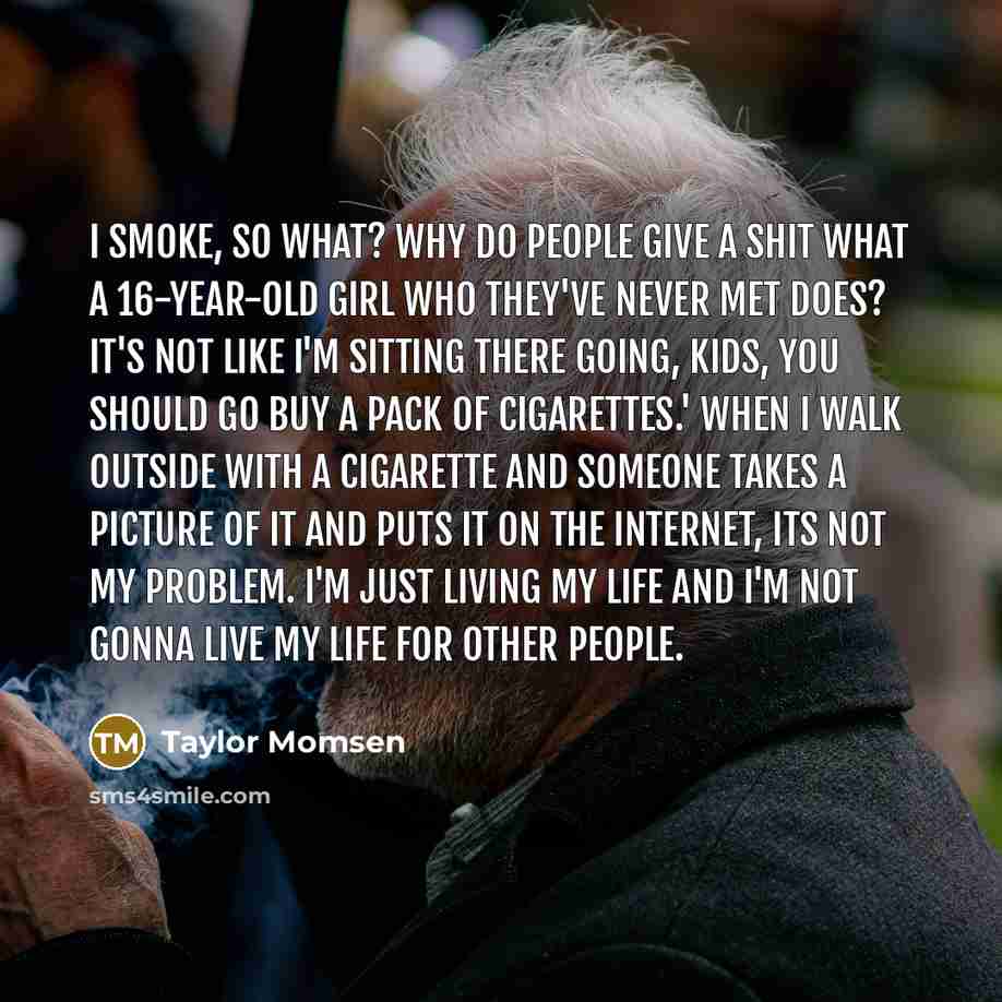 “I smoke, so what? Why do people give a shit what a 16-year-old girl who they've never met does? It's not like I'm sitting there going, Kids, you should go buy a pack of cigarettes.' When I walk outside with a cigarette and someone takes a picture of it and puts it on the Internet, its not my…” quote by Taylor Momsen