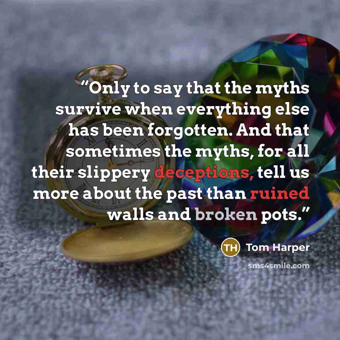 “Only to say that the myths survive when everything else has been forgotten. And that sometimes the myths, for all their slippery deceptions, tell us more about the past than ruined walls and broken pots.” quote by Tom Harper