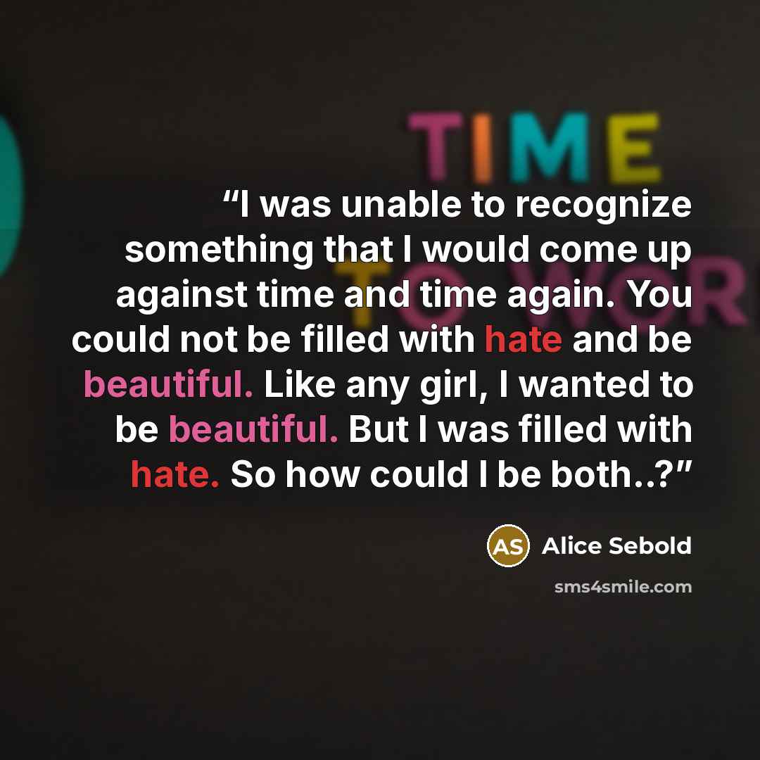 “I was unable to recognize something that I would come up against time and time again. You could not be filled with hate and be beautiful. Like any girl, I wanted to be beautiful. But I was filled with hate. So how could I be both..?” quote by Alice Sebold