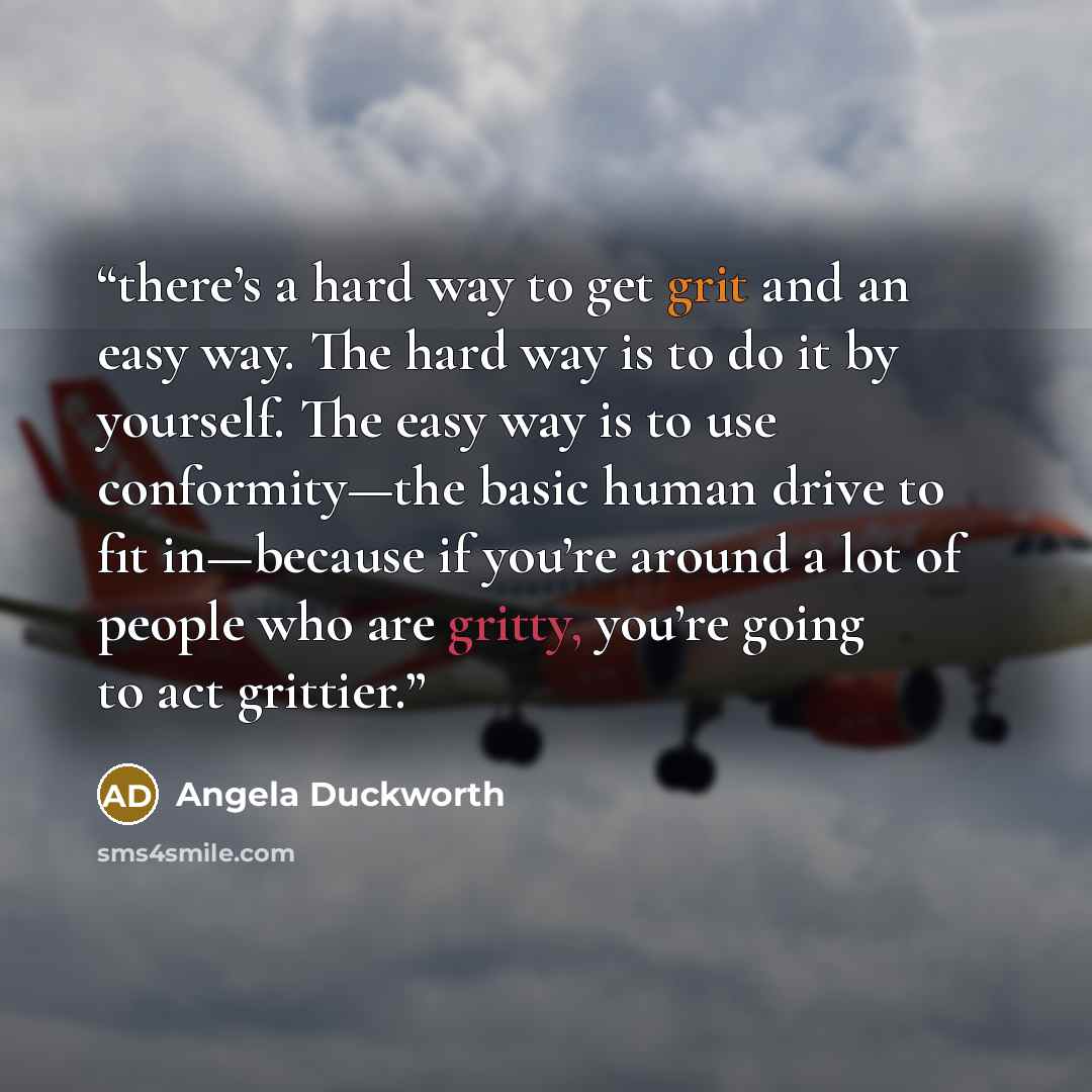 “there’s a hard way to get grit and an easy way. The hard way is to do it by yourself. The easy way is to use conformity—the basic human drive to fit in—because if you’re around a lot of people who are gritty, you’re going to act grittier.” quote by Angela Duckworth