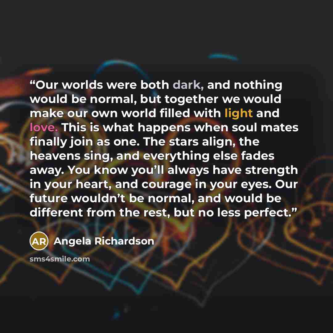 “Our worlds were both dark, and nothing would be normal, but together we would make our own world filled with light and love. This is what happens when soul mates finally join as one. The stars align, the heavens sing, and everything else fades away. You know you’ll always have strength in your…” quote by Angela Richardson