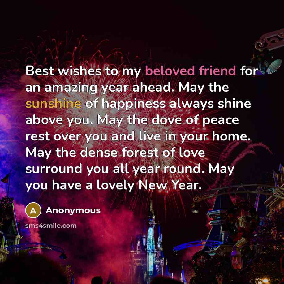 “Best wishes to my beloved friend for an amazing year ahead. May the sunshine of happiness always shine above you. May the dove of peace rest over you and live in your home. May the dense forest of love surround you all year round. May you have a lovely New Year.” quote by Anonymous