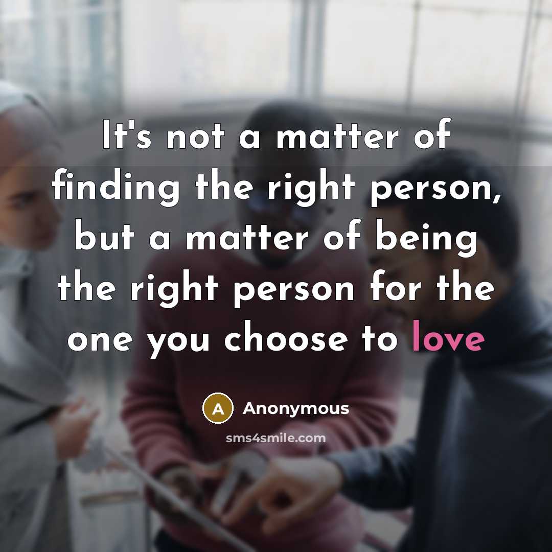 “It's not a matter of finding the right person, but a matter of being the right person for the one you choose to love” quote by Anonymous