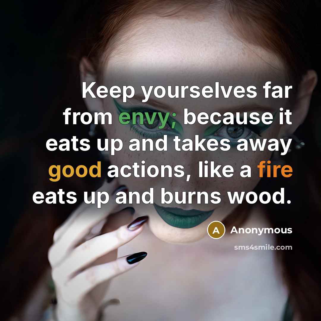 “Keep yourselves far from envy; because it eats up and takes away good actions, like a fire eats up and burns wood.” quote by Anonymous