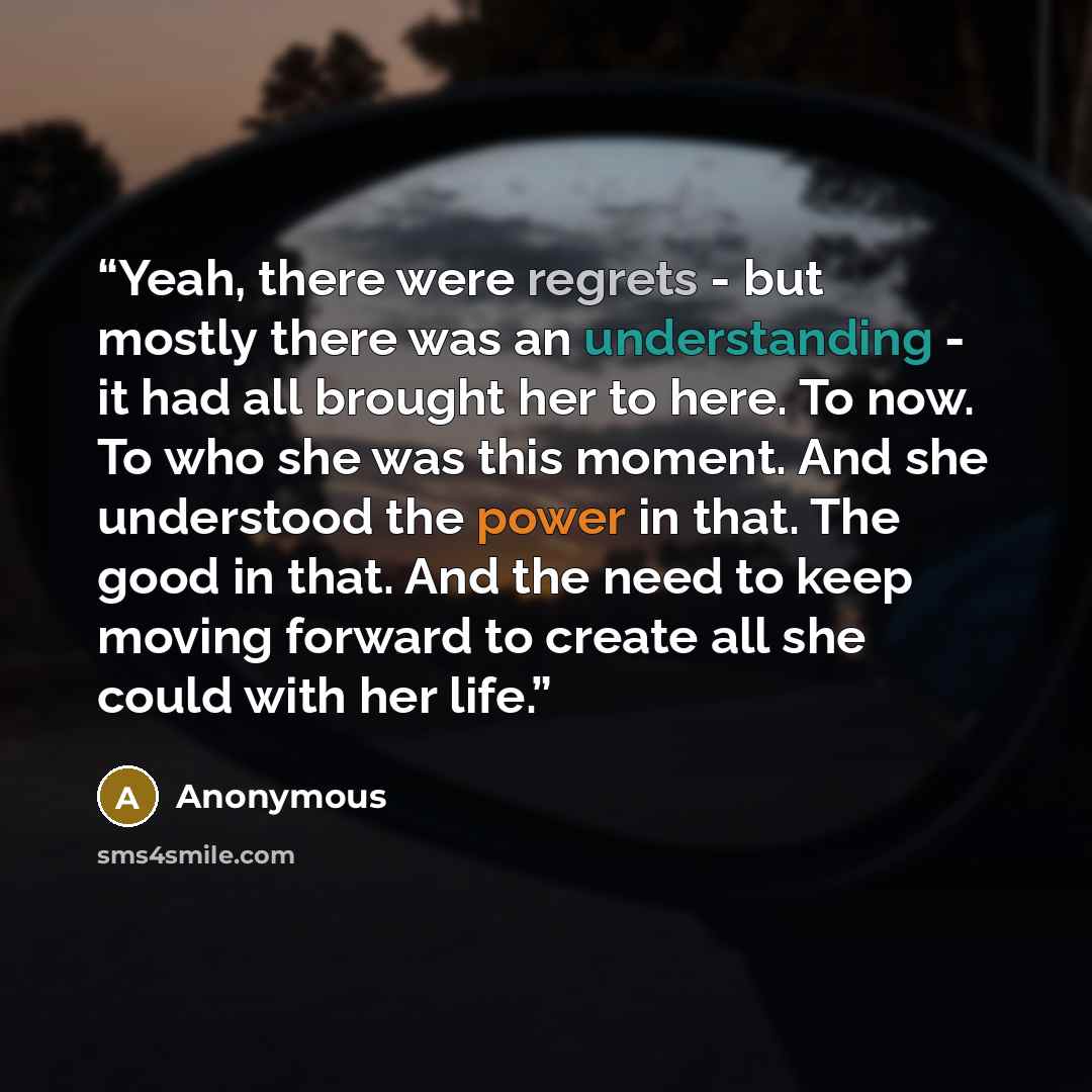 “Yeah, there were regrets - but mostly there was an understanding - it had all brought her to here. To now. To who she was this moment. And she understood the power in that. The good in that. And the need to keep moving forward to create all she could with her life.” quote by Anonymous