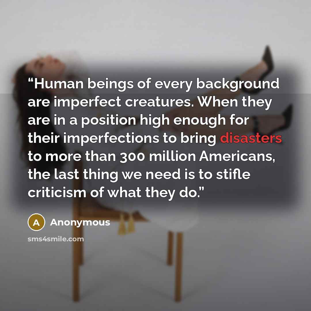 “Human beings of every background are imperfect creatures. When they are in a position high enough for their imperfections to bring disasters to more than 300 million Americans, the last thing we need is to stifle criticism of what they do.” quote by Anonymous