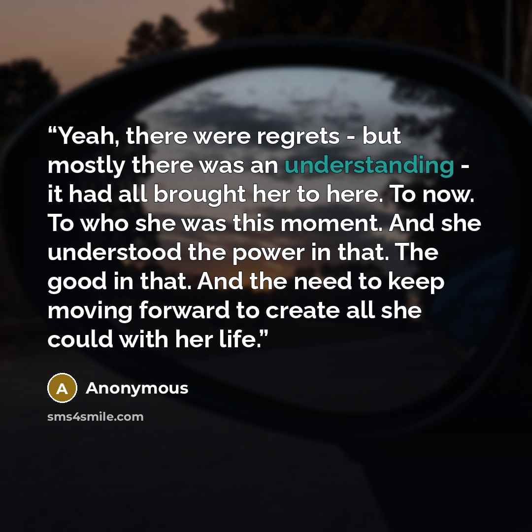 “Yeah, there were regrets - but mostly there was an understanding - it had all brought her to here. To now. To who she was this moment. And she understood the power in that. The good in that. And the need to keep moving forward to create all she could with her life.” quote by Anonymous