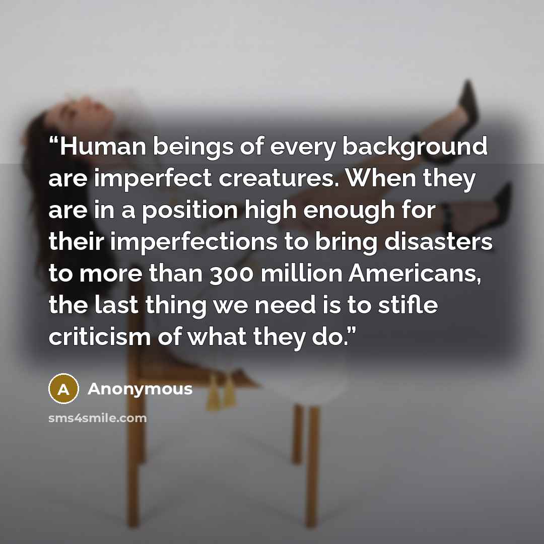 “Human beings of every background are imperfect creatures. When they are in a position high enough for their imperfections to bring disasters to more than 300 million Americans, the last thing we need is to stifle criticism of what they do.” quote by Anonymous