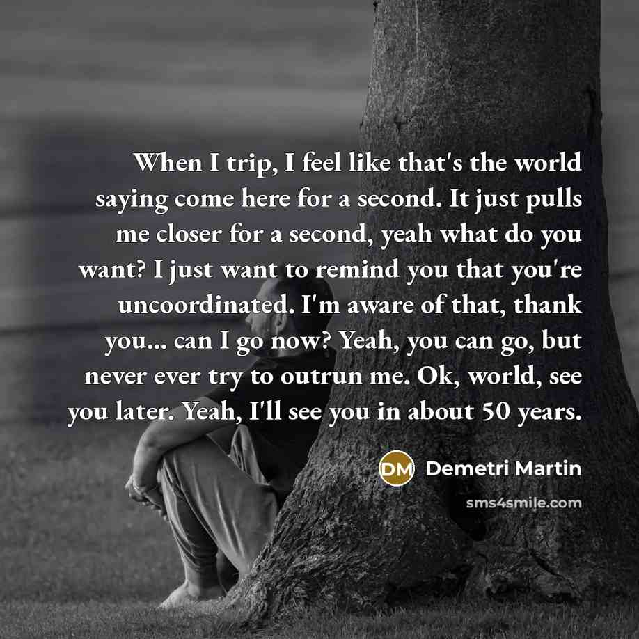 “When I trip, I feel like that's the world saying come here for a second. It just pulls me closer for a second, yeah what do you want? I just want to remind you that you're uncoordinated. I'm aware of that, thank you... can I go now? Yeah, you can go, but never ever try to outrun me. Ok, world, see…” quote by Demetri Martin