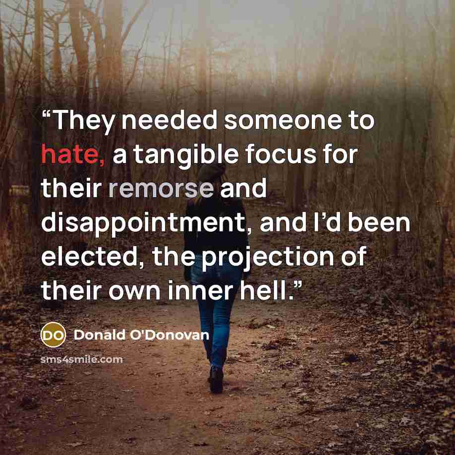 “They needed someone to hate, a tangible focus for their remorse and disappointment, and I’d been elected, the projection of their own inner hell.” quote by Donald O'Donovan