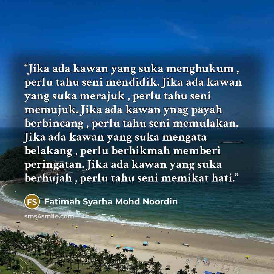 “Jika ada kawan yang suka menghukum , perlu tahu seni mendidik. Jika ada kawan yang suka merajuk , perlu tahu seni memujuk. Jika ada kawan ynag payah berbincang , perlu tahu seni memulakan. Jika ada kawan yang suka mengata belakang , perlu berhikmah memberi peringatan. Jika ada kawan yang suka…” quote by Fatimah Syarha Mohd Noordin