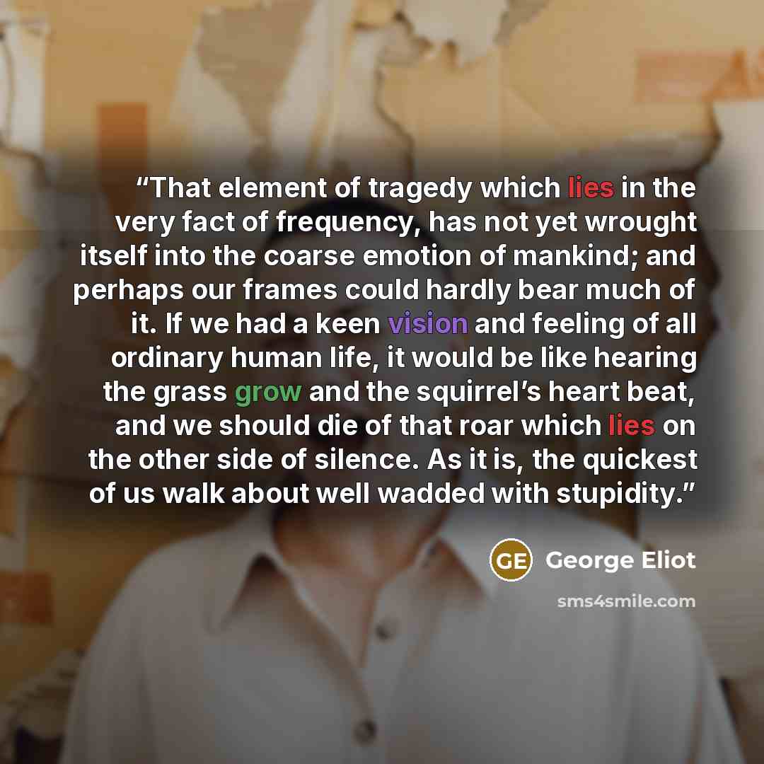“That element of tragedy which lies in the very fact of frequency, has not yet wrought itself into the coarse emotion of mankind; and perhaps our frames could hardly bear much of it. If we had a keen vision and feeling of all ordinary human life, it would be like hearing the grass grow and the…” quote by George Eliot
