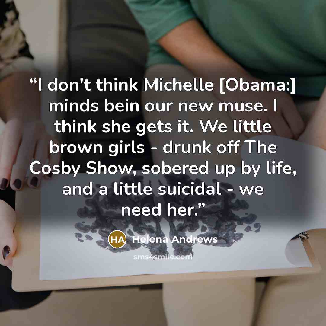 “I don't think Michelle [Obama:] minds bein our new muse. I think she gets it. We little brown girls - drunk off The Cosby Show, sobered up by life, and a little suicidal - we need her.” quote by Helena Andrews