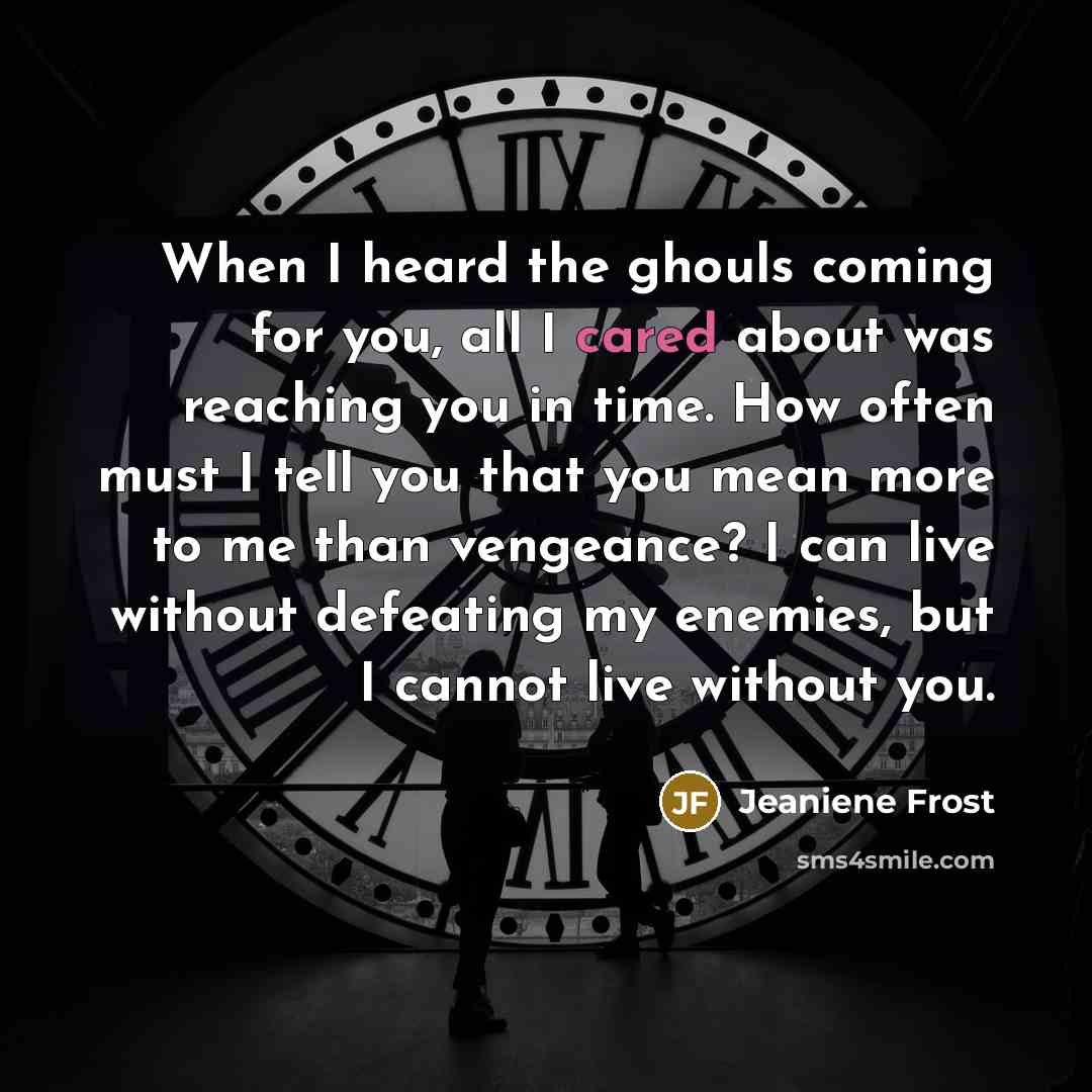 “When I heard the ghouls coming for you, all I cared about was reaching you in time. How often must I tell you that you mean more to me than vengeance? I can live without defeating my enemies, but I cannot live without you.” quote by Jeaniene Frost