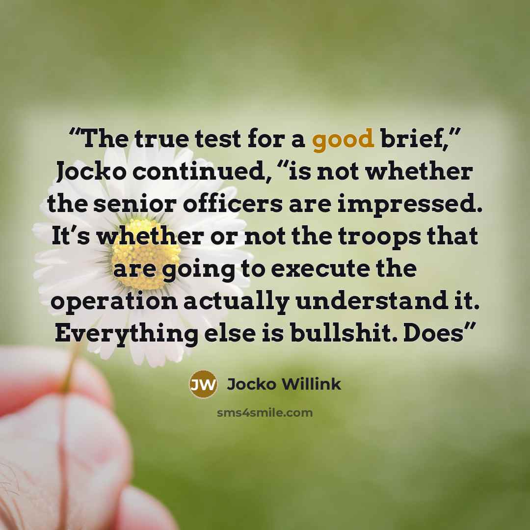 “The true test for a good brief,” Jocko continued, “is not whether the senior officers are impressed. It’s whether or not the troops that are going to execute the operation actually understand it. Everything else is bullshit. Does” quote by Jocko Willink