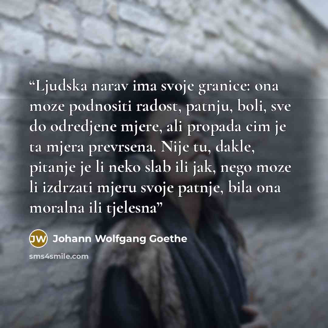 “Ljudska narav ima svoje granice: ona moze podnositi radost, patnju, boli, sve do odredjene mjere, ali propada cim je ta mjera prevrsena. Nije tu, dakle, pitanje je li neko slab ili jak, nego moze li izdrzati mjeru svoje patnje, bila ona moralna ili tjelesna” quote by Johann Wolfgang Goethe