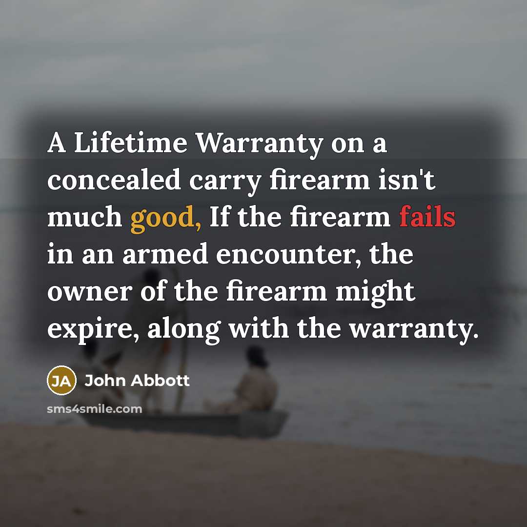 “A Lifetime Warranty on a concealed carry firearm isn't much good, If the firearm fails in an armed encounter, the owner of the firearm might expire, along with the warranty.” quote by John Abbott