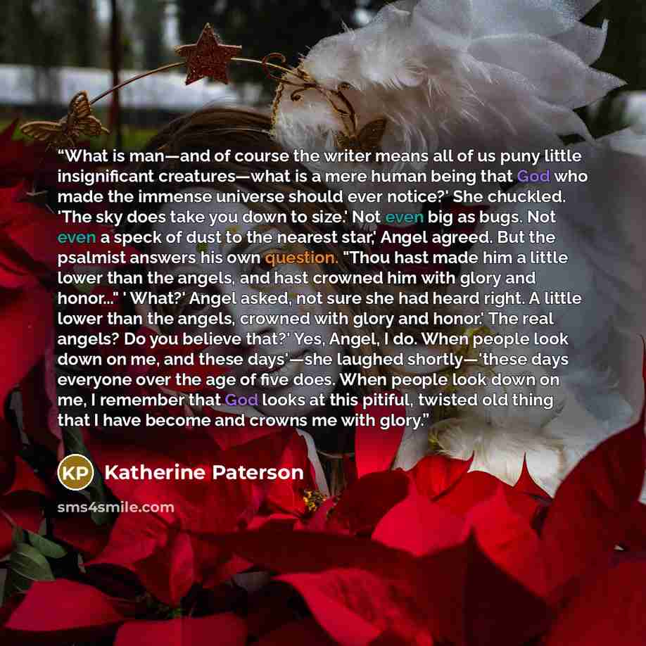 “What is man—and of course the writer means all of us puny little insignificant creatures—what is a mere human being that God who made the immense universe should ever notice?' She chuckled. 'The sky does take you down to size.' Not even big as bugs. Not even a speck of dust to the nearest star,'…” quote by Katherine Paterson