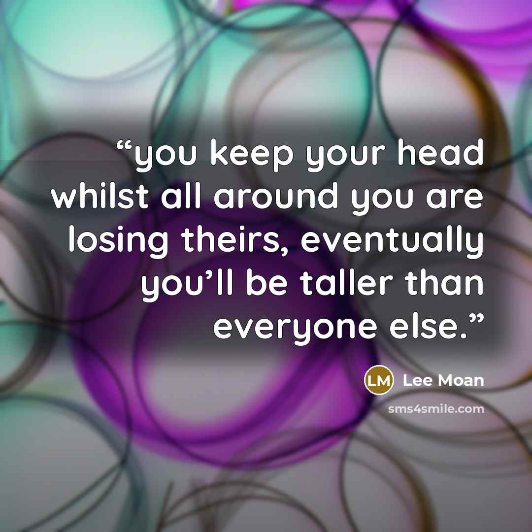 “you keep your head whilst all around you are losing theirs, eventually you’ll be taller than everyone else.” quote by Lee Moan