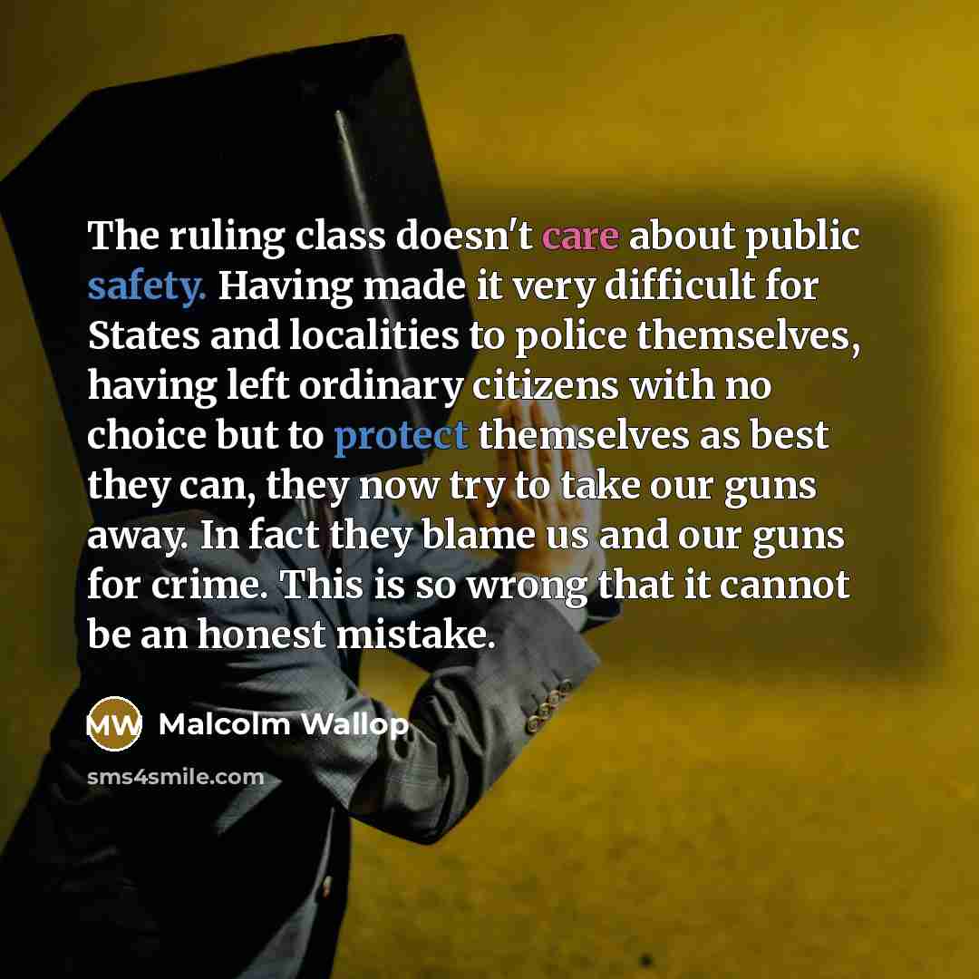 “The ruling class doesn't care about public safety. Having made it very difficult for States and localities to police themselves, having left ordinary citizens with no choice but to protect themselves as best they can, they now try to take our guns away. In fact they blame us and our guns for…” quote by Malcolm Wallop