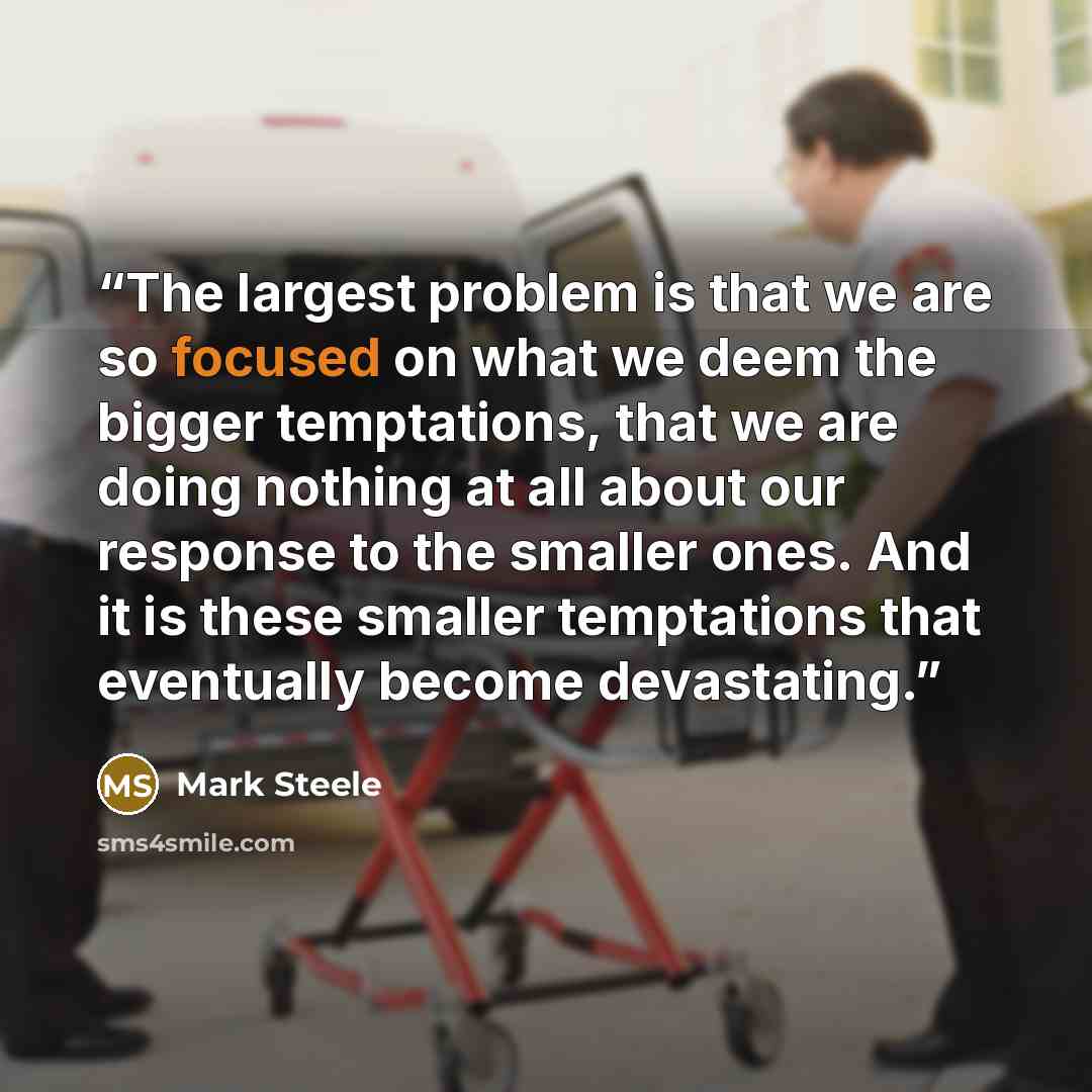 “The largest problem is that we are so focused on what we deem the bigger temptations, that we are doing nothing at all about our response to the smaller ones. And it is these smaller temptations that eventually become devastating.” quote by Mark Steele