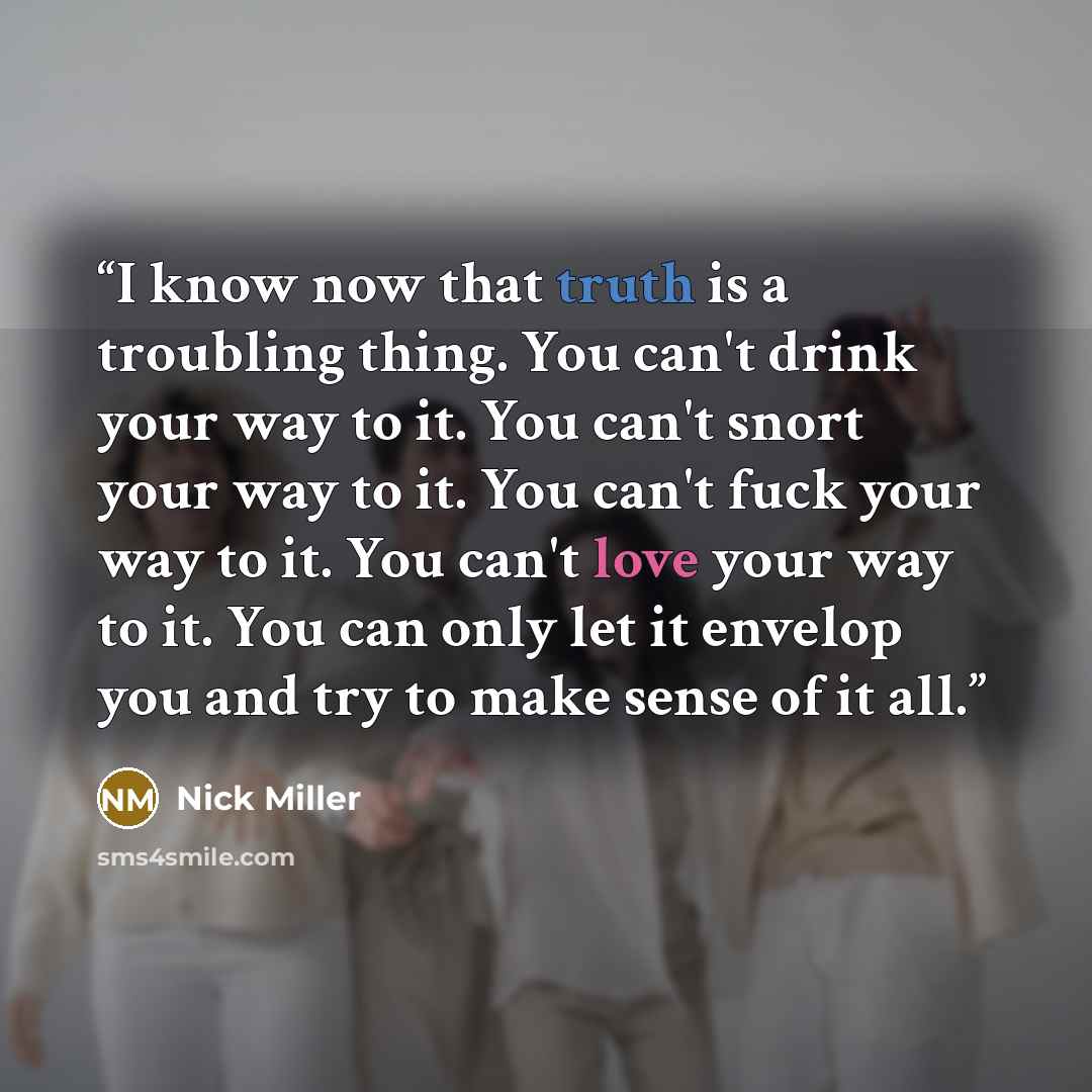 “I know now that truth is a troubling thing. You can't drink your way to it. You can't snort your way to it. You can't fuck your way to it. You can't love your way to it. You can only let it envelop you and try to make sense of it all.” quote by Nick Miller