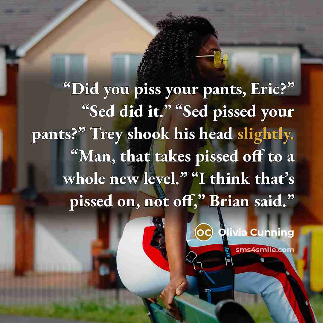 “Did you piss your pants, Eric?” “Sed did it.” “Sed pissed your pants?” Trey shook his head slightly. “Man, that takes pissed off to a whole new level.” “I think that’s pissed on, not off,” Brian said.” quote by Olivia Cunning