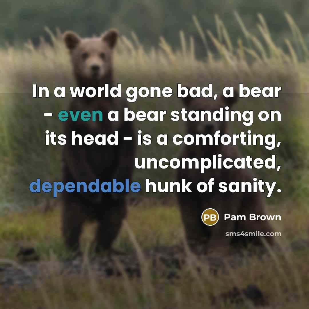“In a world gone bad, a bear - even a bear standing on its head - is a comforting, uncomplicated, dependable hunk of sanity.” quote by Pam Brown
