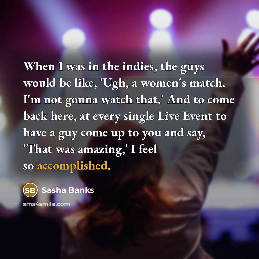 “When I was in the indies, the guys would be like, 'Ugh, a women's match. I'm not gonna watch that.' And to come back here, at every single Live Event to have a guy come up to you and say, 'That was amazing,' I feel so accomplished.” quote by Sasha Banks