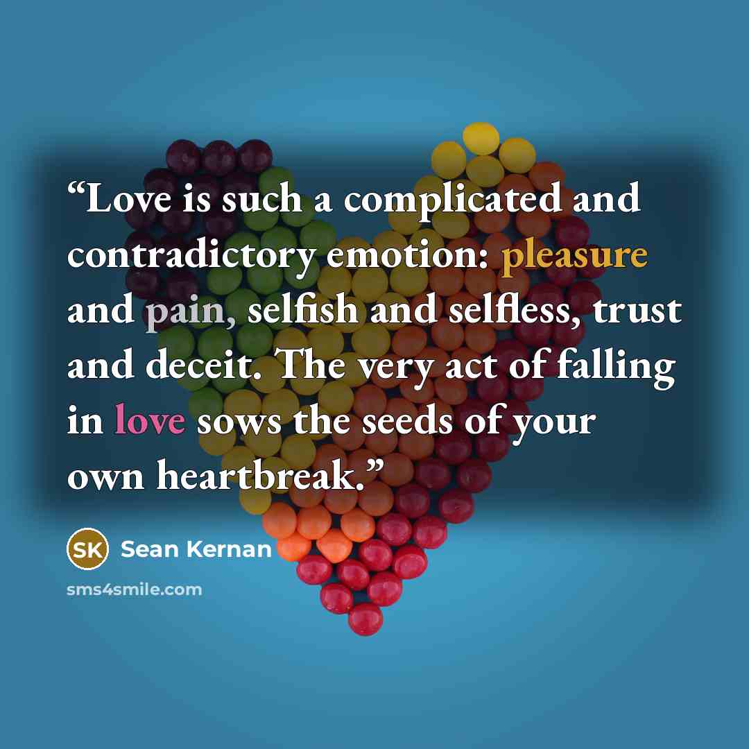“Love is such a complicated and contradictory emotion: pleasure and pain, selfish and selfless, trust and deceit. The very act of falling in love sows the seeds of your own heartbreak.” quote by Sean Kernan