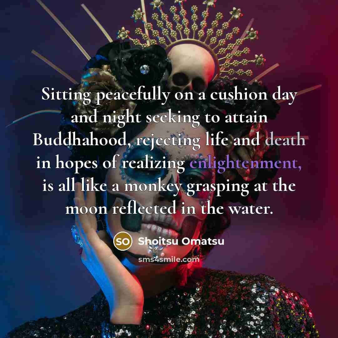 “Sitting peacefully on a cushion day and night seeking to attain Buddhahood, rejecting life and death in hopes of realizing enlightenment, is all like a monkey grasping at the moon reflected in the water.” quote by Shoitsu Omatsu
