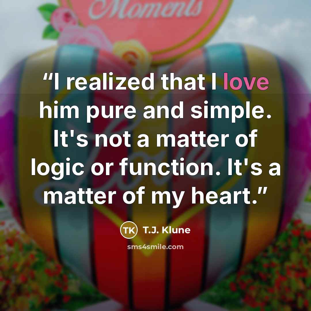 “I realized that I love him pure and simple. It's not a matter of logic or function. It's a matter of my heart.” quote by T.J. Klune