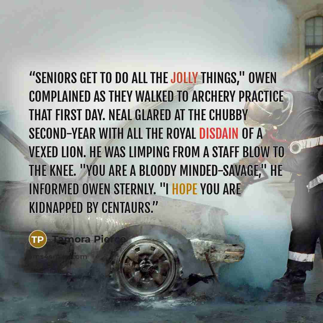 “Seniors get to do all the jolly things," Owen complained as they walked to archery practice that first day. Neal glared at the chubby second-year with all the royal disdain of a vexed lion. He was limping from a staff blow to the knee. "You are a bloody minded-savage," he informed Owen sternly. "I…” quote by Tamora Pierce