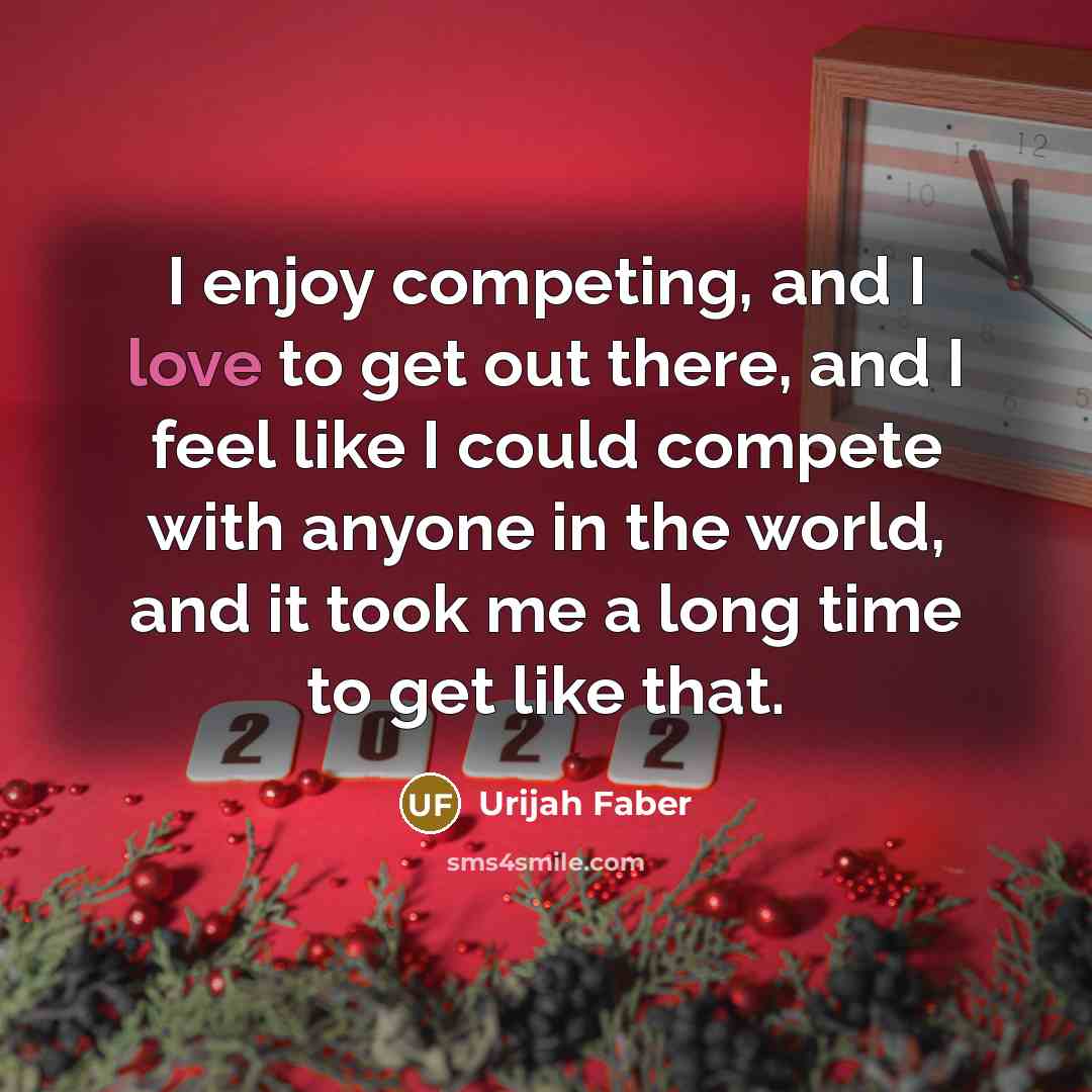 “I enjoy competing, and I love to get out there, and I feel like I could compete with anyone in the world, and it took me a long time to get like that.” quote by Urijah Faber